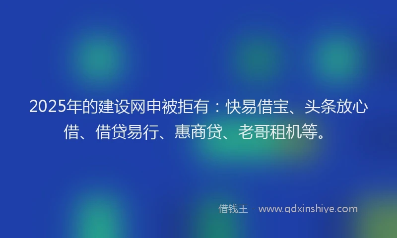 2025年的建设网申被拒有：快易借宝、头条放心借、借贷易行、惠商贷、老哥租机等。