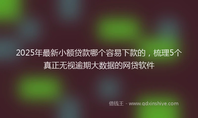2025年最新小额贷款哪个容易下款的，梳理5个真正无视逾期大数据的网贷软件