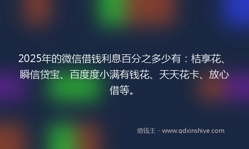 2025年的微信借钱利息百分之多少有：桔享花、瞬信贷宝、百度度小满有钱花、天天花卡、放心借等。