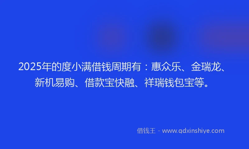 2025年的度小满借钱周期有：惠众乐、金瑞龙、新机易购、借款宝快融、祥瑞钱包宝等。