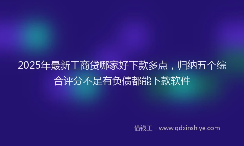 2025年最新工商贷哪家好下款多点，归纳五个综合评分不足有负债都能下款软件