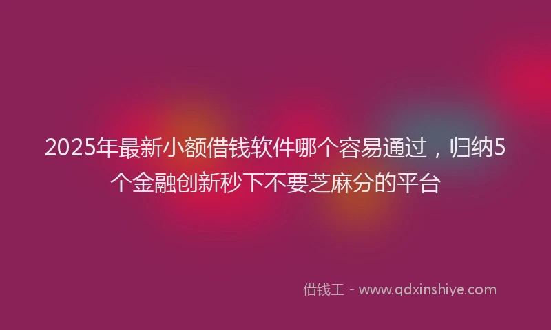 2025年最新小额借钱软件哪个容易通过，归纳5个金融创新秒下不要芝麻分的平台