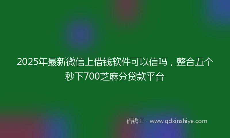 2025年最新微信上借钱软件可以信吗，整合五个秒下700芝麻分贷款平台
