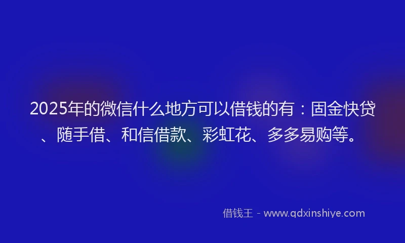 2025年的微信什么地方可以借钱的有：固金快贷、随手借、和信借款、彩虹花、多多易购等。