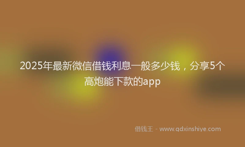 2025年最新微信借钱利息一般多少钱，分享5个高炮能下款的app