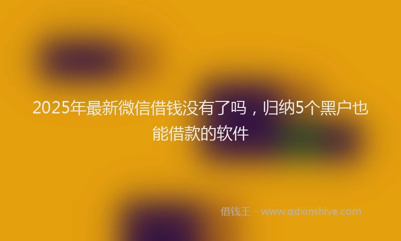 2025年最新微信借钱没有了吗，归纳5个黑户也能借款的软件