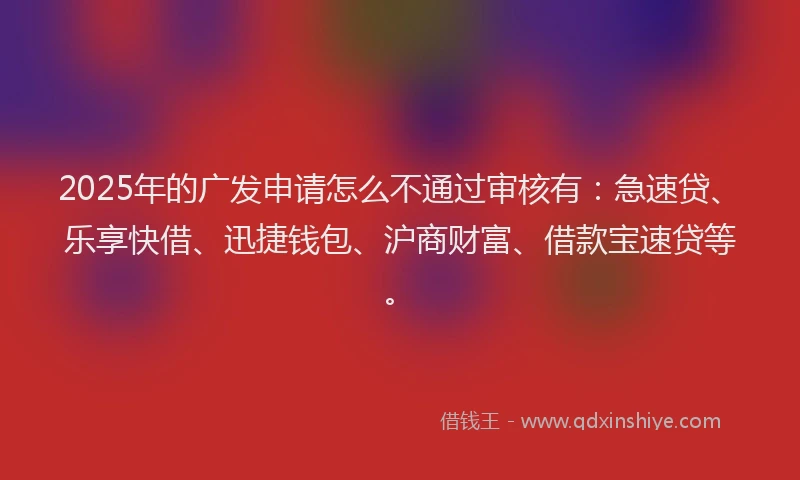 2025年的广发申请怎么不通过审核有：急速贷、乐享快借、迅捷钱包、沪商财富、借款宝速贷等。