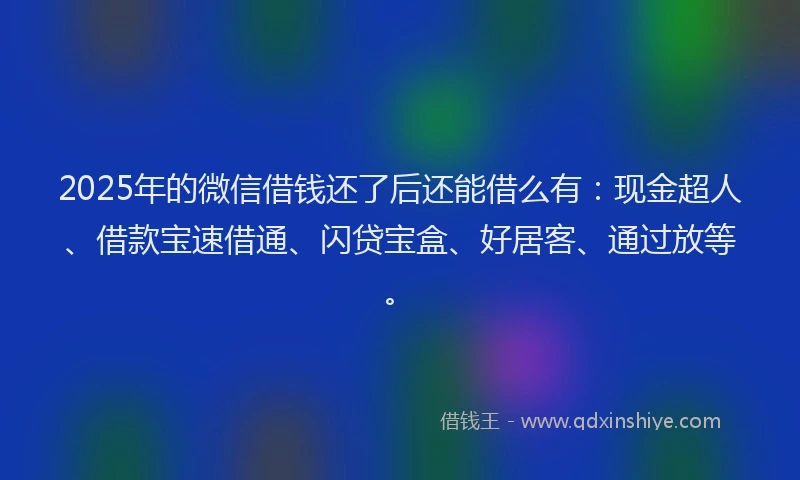 2025年的微信借钱还了后还能借么有：现金超人、借款宝速借通、闪贷宝盒、好居客、通过放等。
