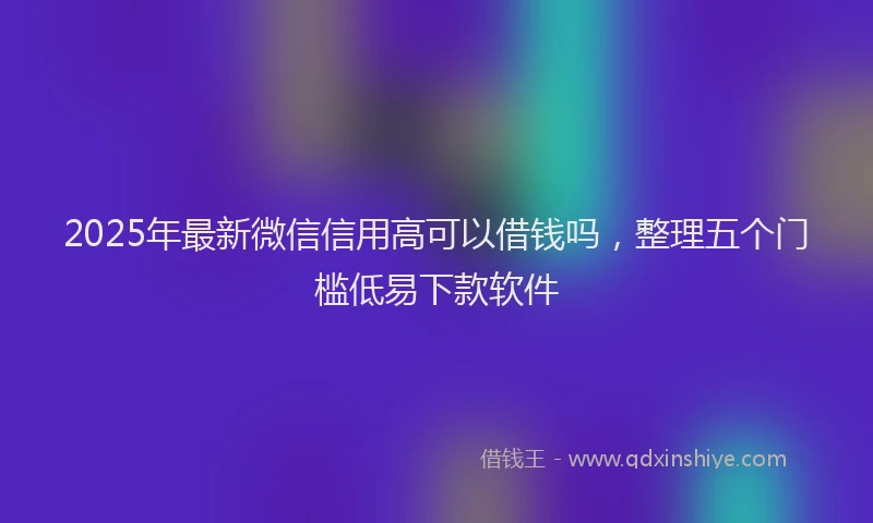 2025年最新微信信用高可以借钱吗，整理五个门槛低易下款软件