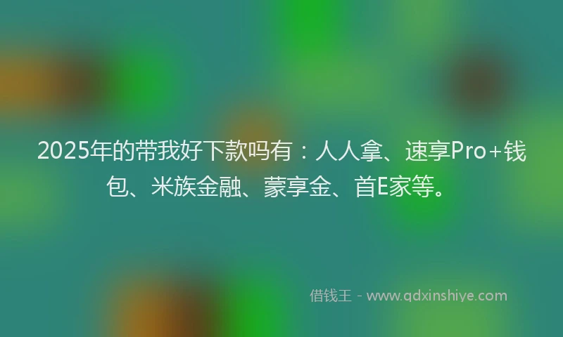 2025年的带我好下款吗有：人人拿、速享Pro+钱包、米族金融、蒙享金、首E家等。