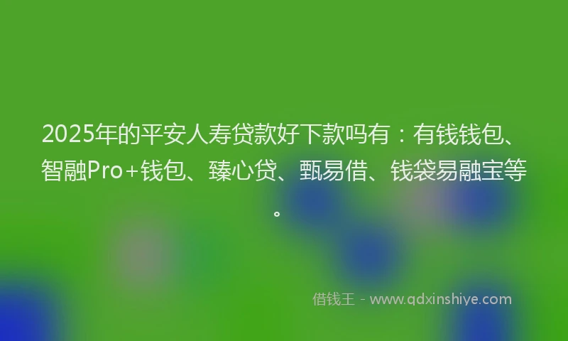 2025年的平安人寿贷款好下款吗有：有钱钱包、智融Pro+钱包、臻心贷、甄易借、钱袋易融宝等。