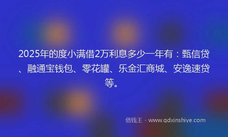 2025年的度小满借2万利息多少一年有：甄信贷、融通宝钱包、零花罐、乐金汇商城、安逸速贷等。