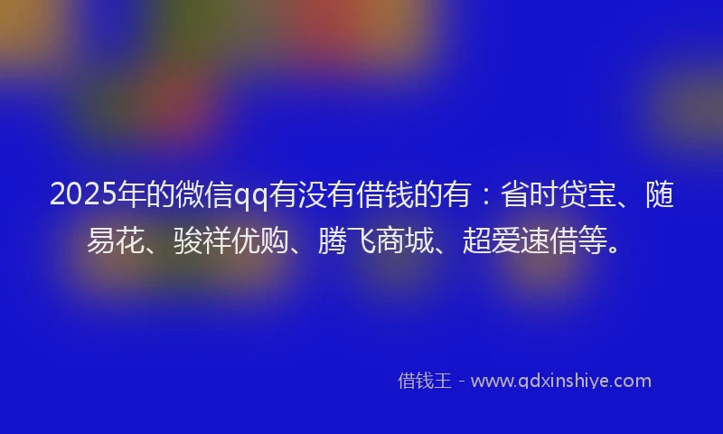 2025年的微信qq有没有借钱的有：省时贷宝、随易花、骏祥优购、腾飞商城、超爱速借等。