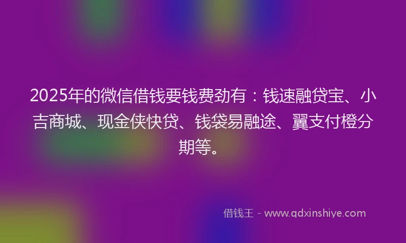 2025年的微信借钱要钱费劲有：钱速融贷宝、小吉商城、现金侠快贷、钱袋易融途、翼支付橙分期等。