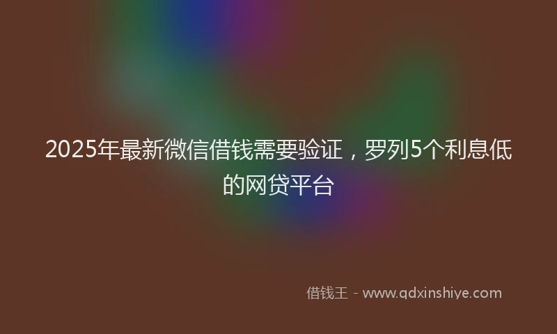 2025年最新微信借钱需要验证，罗列5个利息低的网贷平台