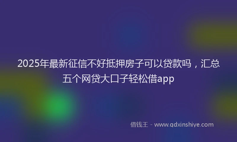 2025年最新征信不好抵押房子可以贷款吗，汇总五个网贷大口子轻松借app