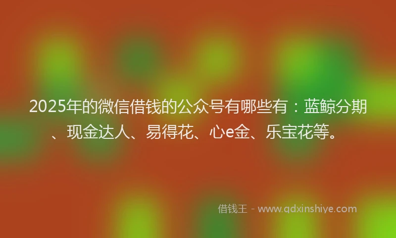 2025年的微信借钱的公众号有哪些有：蓝鲸分期、现金达人、易得花、心e金、乐宝花等。