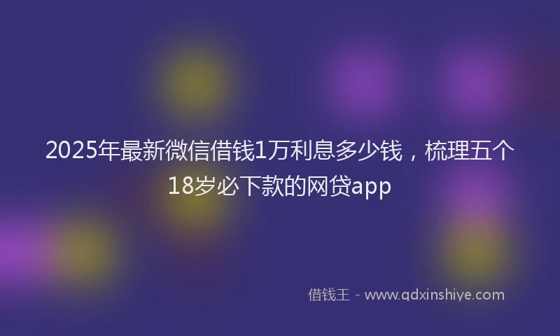 2025年最新微信借钱1万利息多少钱，梳理五个18岁必下款的网贷app