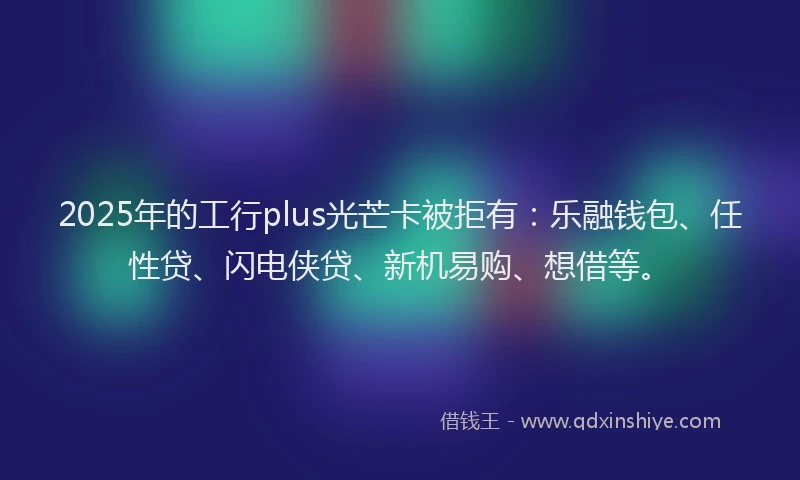 2025年的工行plus光芒卡被拒有：乐融钱包、任性贷、闪电侠贷、新机易购、想借等。