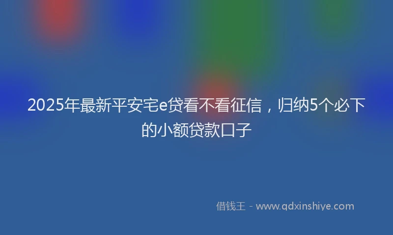 2025年最新平安宅e贷看不看征信，归纳5个必下的小额贷款口子