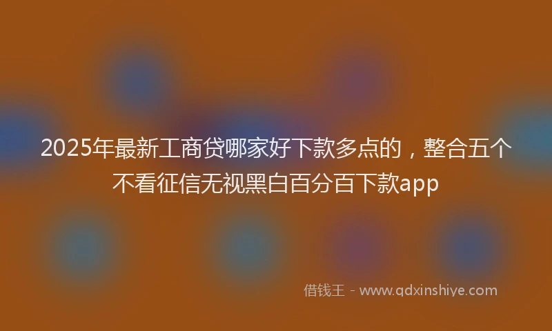 2025年最新工商贷哪家好下款多点的，整合五个不看征信无视黑白百分百下款app