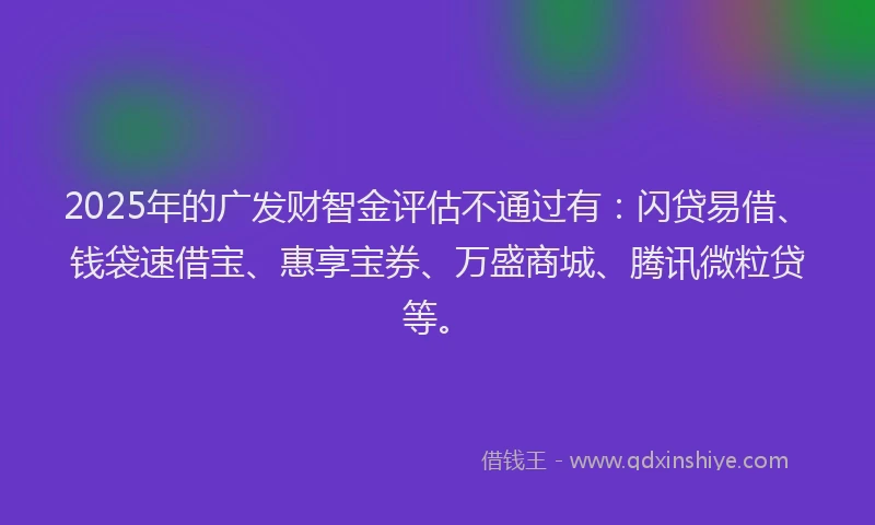 2025年的广发财智金评估不通过有：闪贷易借、钱袋速借宝、惠享宝券、万盛商城、腾讯微粒贷等。