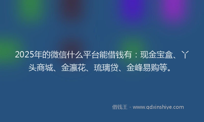 2025年的微信什么平台能借钱有：现金宝盒、丫头商城、金瀛花、琉璃贷、金峰易购等。