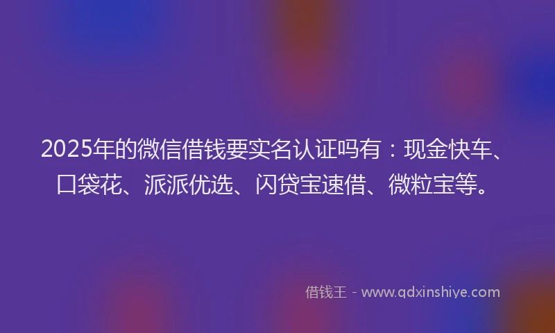2025年的微信借钱要实名认证吗有：现金快车、口袋花、派派优选、闪贷宝速借、微粒宝等。