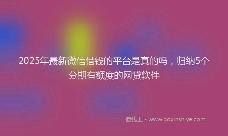 2025年最新微信借钱的平台是真的吗，归纳5个分期有额度的网贷软件