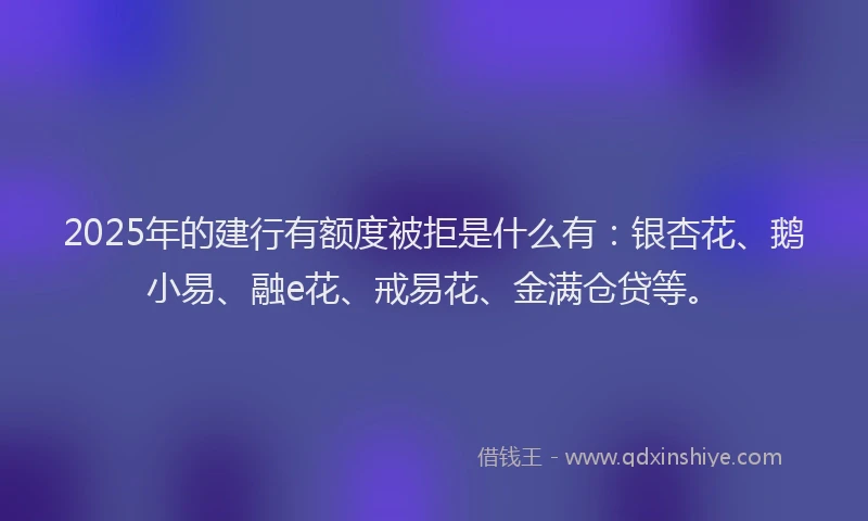 2025年的建行有额度被拒是什么有：银杏花、鹅小易、融e花、戒易花、金满仓贷等。