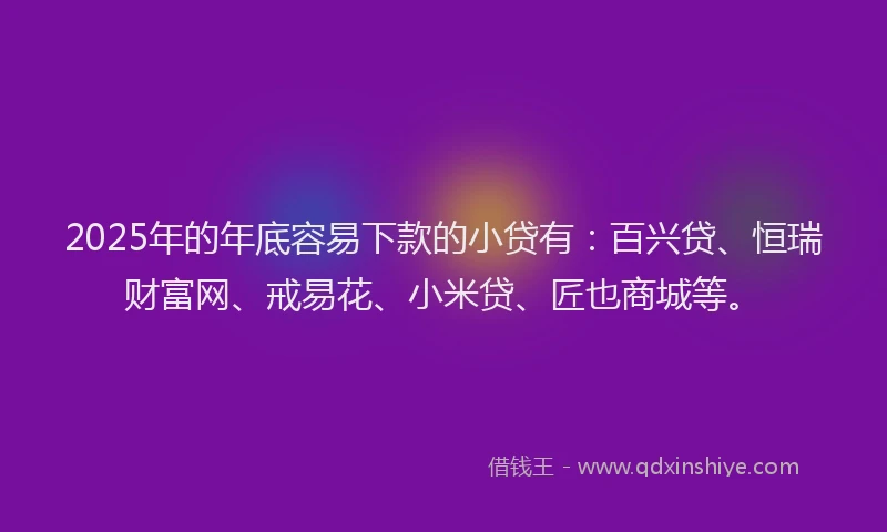 2025年的年底容易下款的小贷有：百兴贷、恒瑞财富网、戒易花、小米贷、匠也商城等。