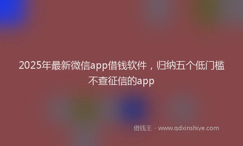 2025年最新微信app借钱软件，归纳五个低门槛不查征信的app
