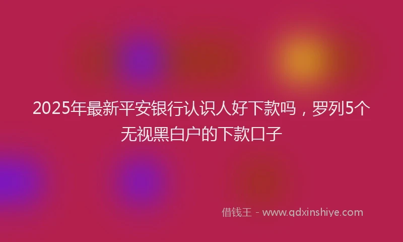 2025年最新平安银行认识人好下款吗，罗列5个无视黑白户的下款口子