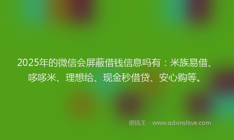 2025年的微信会屏蔽借钱信息吗有：米族易借、哆哆米、理想给、现金秒借贷、安心购等。
