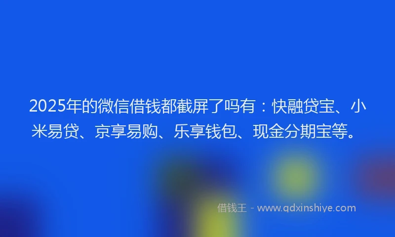 2025年的微信借钱都截屏了吗有：快融贷宝、小米易贷、京享易购、乐享钱包、现金分期宝等。