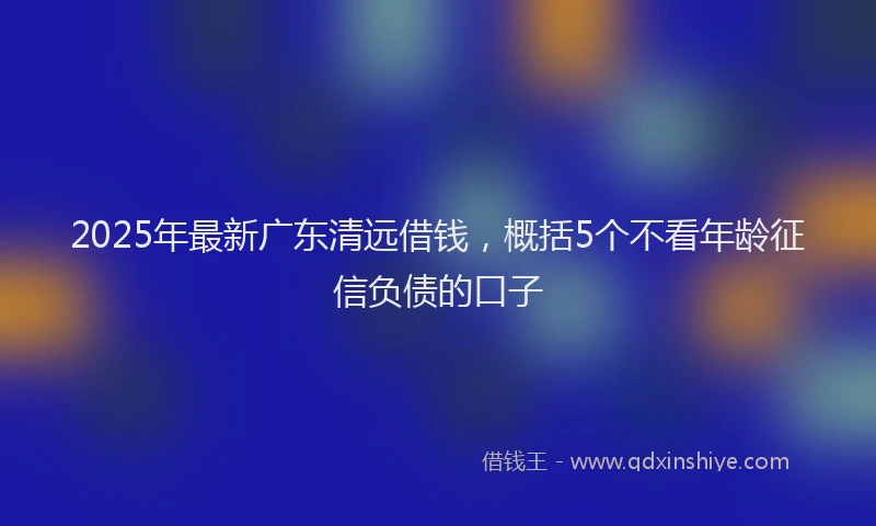 2025年最新广东清远借钱，概括5个不看年龄征信负债的口子