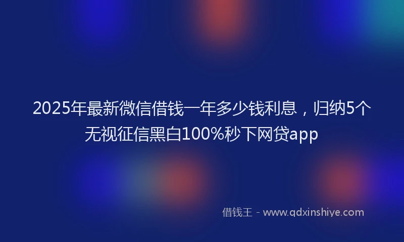 2025年最新微信借钱一年多少钱利息，归纳5个无视征信黑白100%秒下网贷app