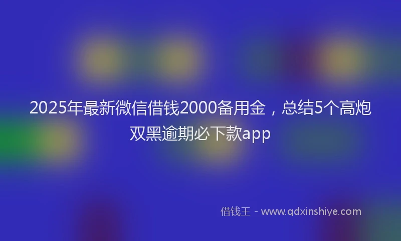 2025年最新微信借钱2000备用金，总结5个高炮双黑逾期必下款app