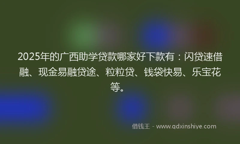 2025年的广西助学贷款哪家好下款有：闪贷速借融、现金易融贷途、粒粒贷、钱袋快易、乐宝花等。