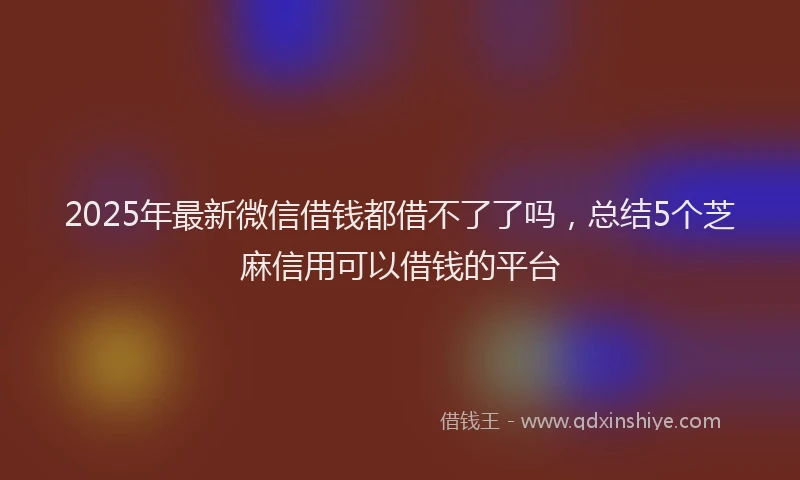 2025年最新微信借钱都借不了了吗，总结5个芝麻信用可以借钱的平台
