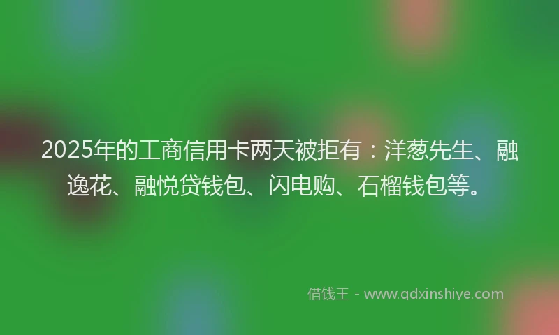 2025年的工商信用卡两天被拒有：洋葱先生、融逸花、融悦贷钱包、闪电购、石榴钱包等。