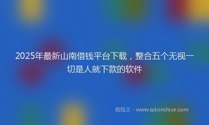 2025年最新山南借钱平台下载，整合五个无视一切是人就下款的软件