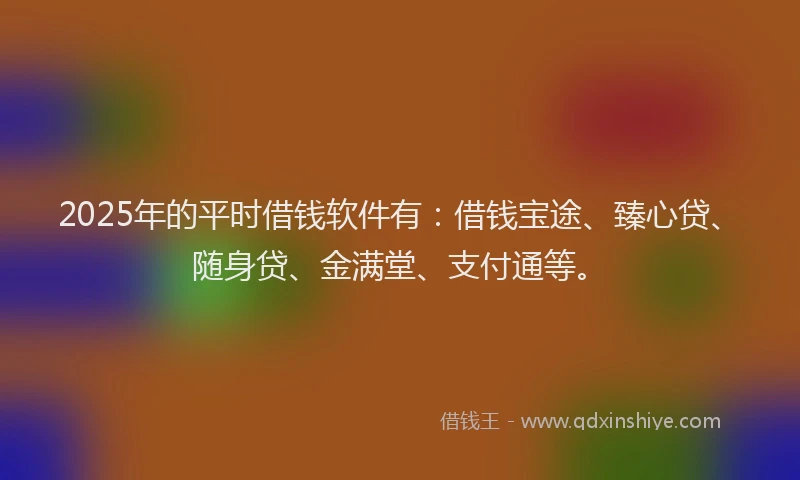 2025年的平时借钱软件有：借钱宝途、臻心贷、随身贷、金满堂、支付通等。