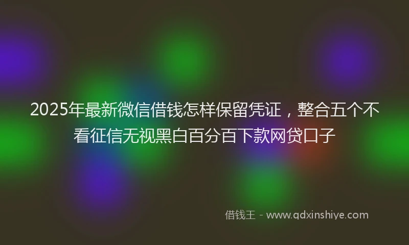 2025年最新微信借钱怎样保留凭证，整合五个不看征信无视黑白百分百下款网贷口子
