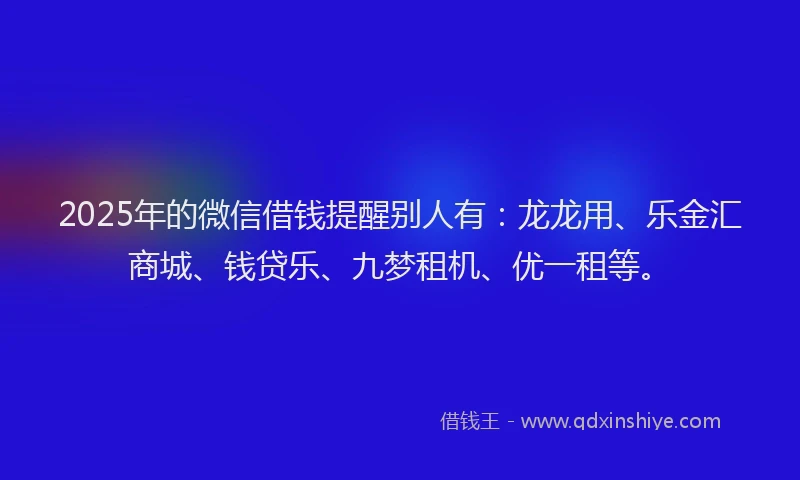 2025年的微信借钱提醒别人有：龙龙用、乐金汇商城、钱贷乐、九梦租机、优一租等。