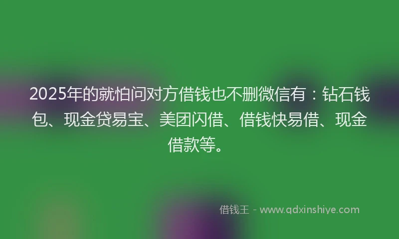 2025年的就怕问对方借钱也不删微信有：钻石钱包、现金贷易宝、美团闪借、借钱快易借、现金借款等。