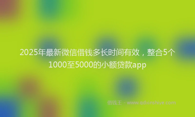 2025年最新微信借钱多长时间有效，整合5个1000至5000的小额贷款app