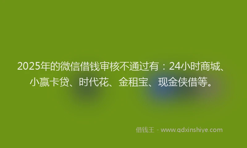 2025年的微信借钱审核不通过有：24小时商城、小赢卡贷、时代花、金租宝、现金侠借等。