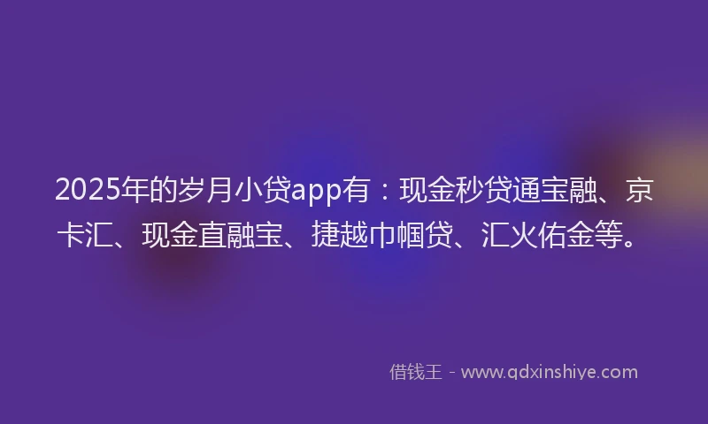 2025年的岁月小贷app有：现金秒贷通宝融、京卡汇、现金直融宝、捷越巾帼贷、汇火佑金等。