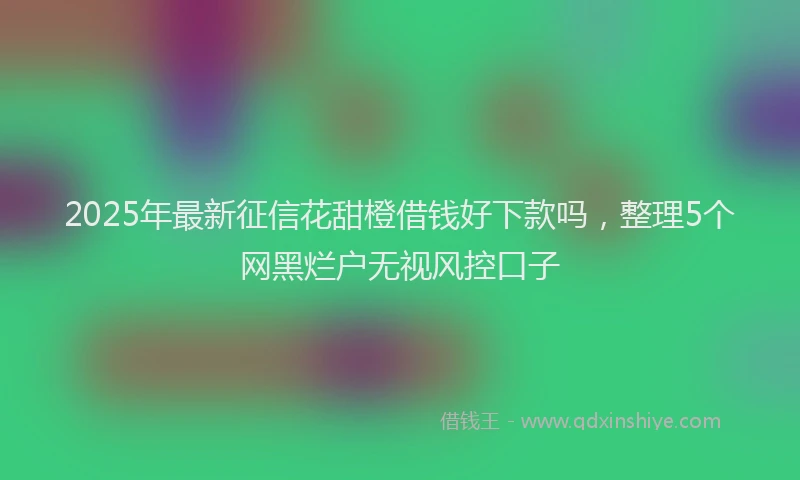 2025年最新征信花甜橙借钱好下款吗，整理5个网黑烂户无视风控口子